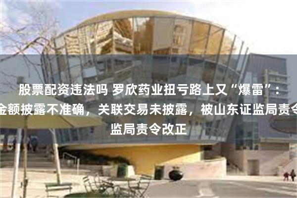 股票配资违法吗 罗欣药业扭亏路上又“爆雷”：营收金额披露不准确，关联交易未披露，被山东证监局责令改正