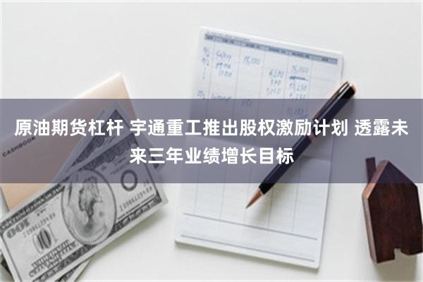 原油期货杠杆 宇通重工推出股权激励计划 透露未来三年业绩增长目标