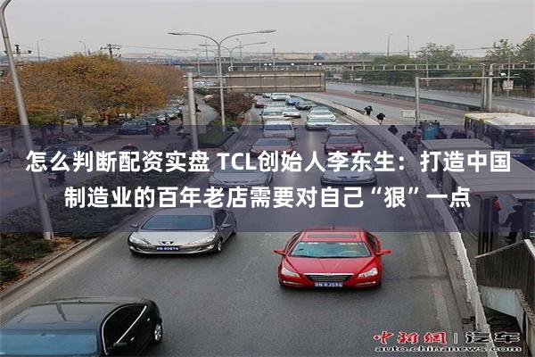 怎么判断配资实盘 TCL创始人李东生：打造中国制造业的百年老店需要对自己“狠”一点