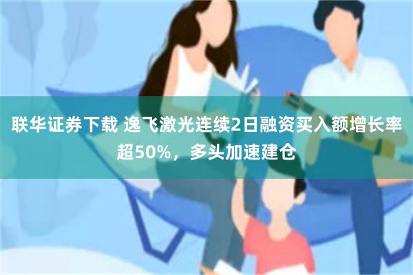 联华证券下载 逸飞激光连续2日融资买入额增长率超50%，多头加速建仓