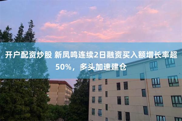 开户配资炒股 新凤鸣连续2日融资买入额增长率超50%，多头加速建仓