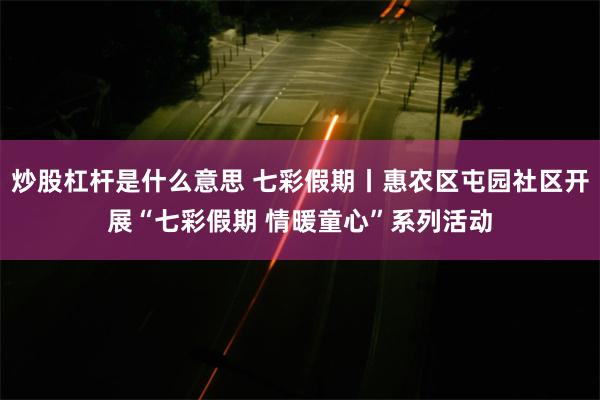 炒股杠杆是什么意思 七彩假期丨惠农区屯园社区开展“七彩假期 情暖童心”系列活动