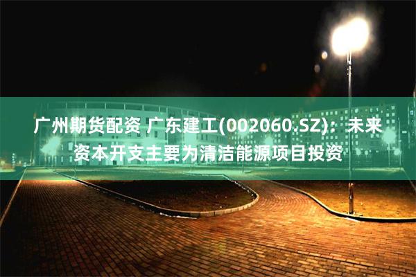 广州期货配资 广东建工(002060.SZ)：未来资本开支主要为清洁能源项目投资