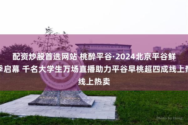 配资炒股首选网站 桃醉平谷·2024北京平谷鲜桃季启幕 千名大学生万场直播助力平谷早桃超四成线上热卖