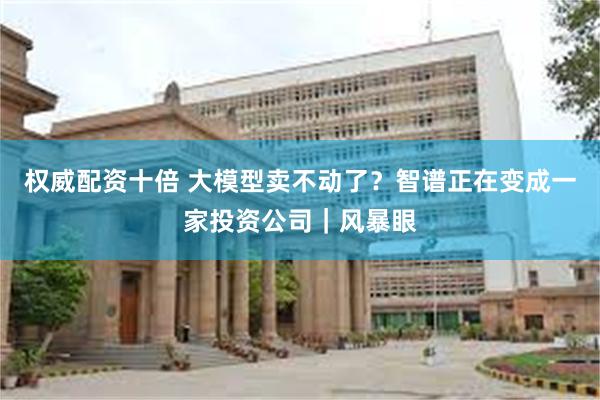 权威配资十倍 大模型卖不动了？智谱正在变成一家投资公司｜风暴眼