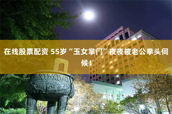 在线股票配资 55岁“玉女掌门”夜夜被老公拳头伺候！