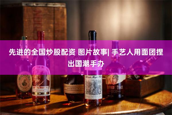 先进的全国炒股配资 图片故事| 手艺人用面团捏出国潮手办