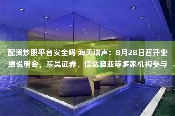 配资炒股平台安全吗 海天瑞声：8月28日召开业绩说明会，东吴证券、信达澳亚等多家机构参与