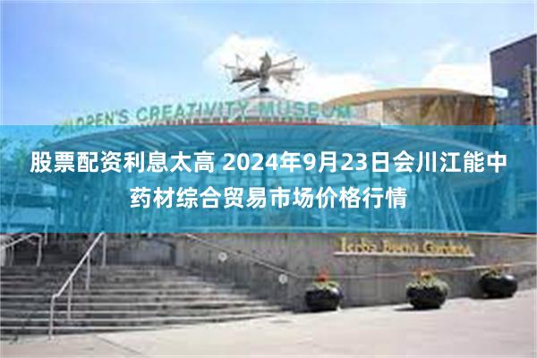 股票配资利息太高 2024年9月23日会川江能中药材综合贸易市场价格行情