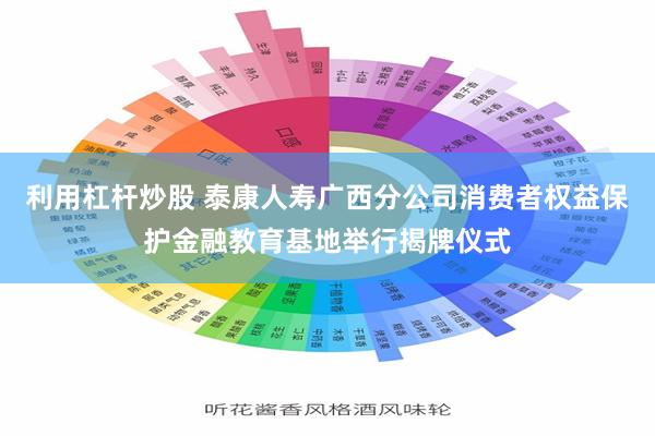 利用杠杆炒股 泰康人寿广西分公司消费者权益保护金融教育基地举行揭牌仪式