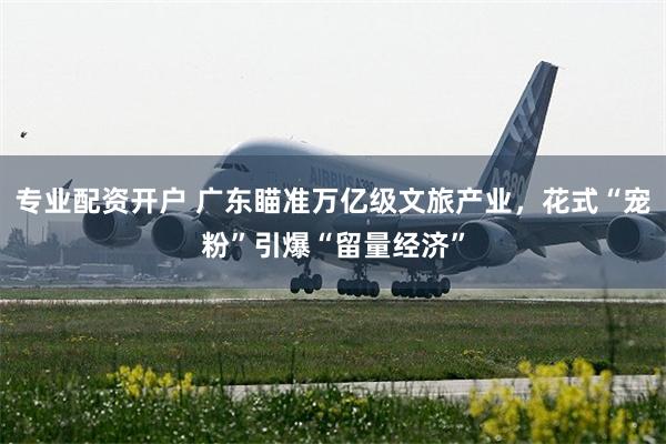 专业配资开户 广东瞄准万亿级文旅产业，花式“宠粉”引爆“留量经济”