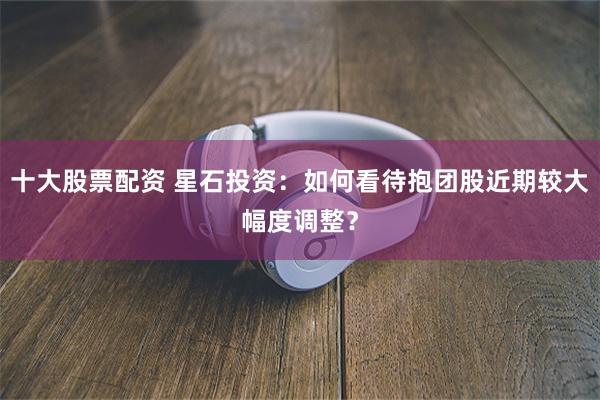 十大股票配资 星石投资：如何看待抱团股近期较大幅度调整？