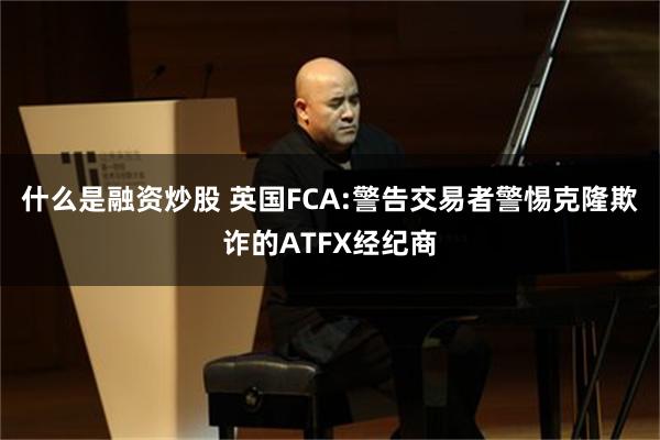 什么是融资炒股 英国FCA:警告交易者警惕克隆欺诈的ATFX经纪商