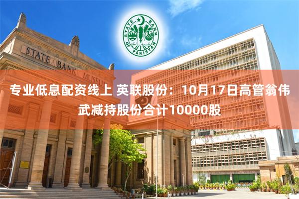 专业低息配资线上 英联股份：10月17日高管翁伟武减持股份合计10000股