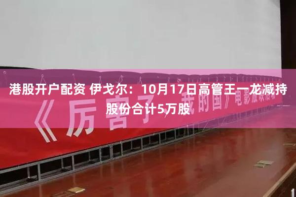 港股开户配资 伊戈尔：10月17日高管王一龙减持股份合计5万股