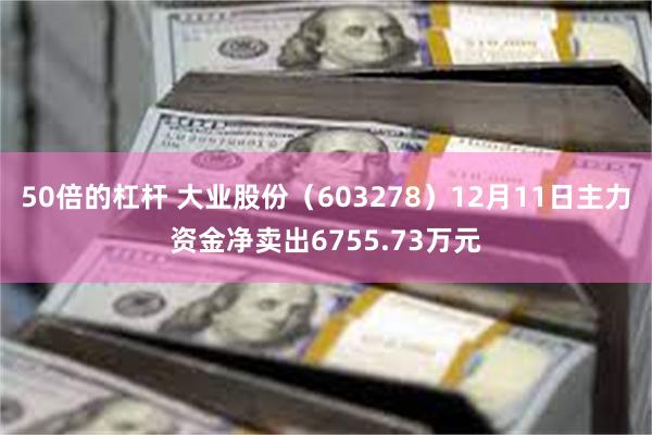 50倍的杠杆 大业股份（603278）12月11日主力资金净卖出6755.73万元