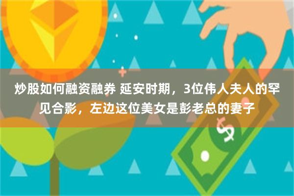 炒股如何融资融券 延安时期，3位伟人夫人的罕见合影，左边这位美女是彭老总的妻子