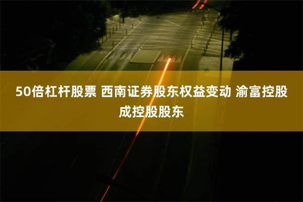 50倍杠杆股票 西南证券股东权益变动 渝富控股成控股股东