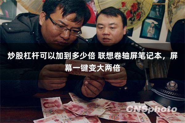 炒股杠杆可以加到多少倍 联想卷轴屏笔记本，屏幕一键变大两倍