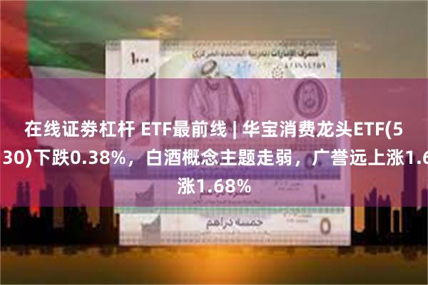 在线证劵杠杆 ETF最前线 | 华宝消费龙头ETF(516130)下跌0.38%，白酒概念主题走弱，广誉远上涨1.68%