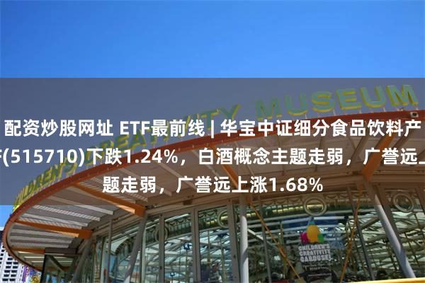 配资炒股网址 ETF最前线 | 华宝中证细分食品饮料产业主题ETF(515710)下跌1.24%，白酒概念主题走弱，广誉远上涨1.68%