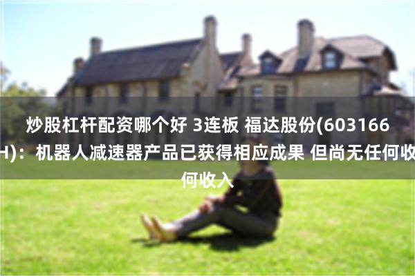 炒股杠杆配资哪个好 3连板 福达股份(603166.SH)：机器人减速器产品已获得相应成果 但尚无任何收入