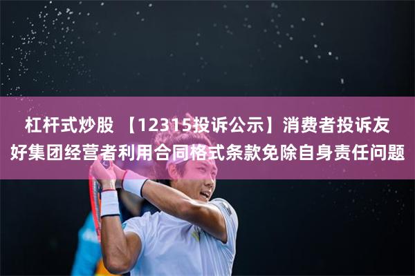 杠杆式炒股 【12315投诉公示】消费者投诉友好集团经营者利用合同格式条款免除自身责任问题