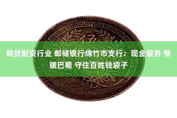 期货配资行业 邮储银行绵竹市支行：现金服务 情暖巴蜀 守住百姓钱袋子