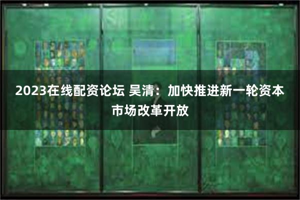 2023在线配资论坛 吴清：加快推进新一轮资本市场改革开放