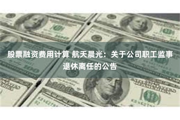 股票融资费用计算 航天晨光：关于公司职工监事退休离任的公告