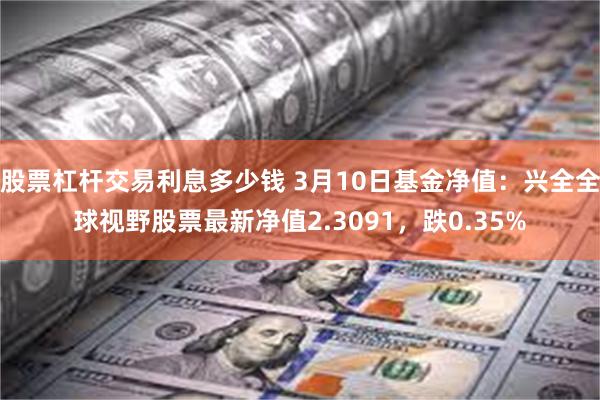 股票杠杆交易利息多少钱 3月10日基金净值：兴全全球视野股票最新净值2.3091，跌0.35%