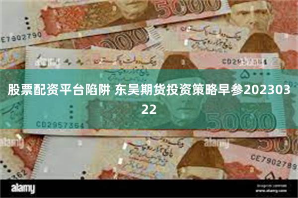 股票配资平台陷阱 东吴期货投资策略早参20230322